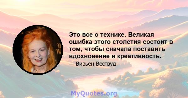 Это все о технике. Великая ошибка этого столетия состоит в том, чтобы сначала поставить вдохновение и креативность.