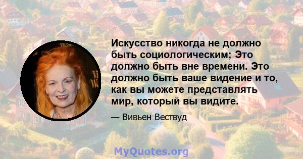 Искусство никогда не должно быть социологическим; Это должно быть вне времени. Это должно быть ваше видение и то, как вы можете представлять мир, который вы видите.