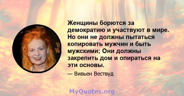 Женщины борются за демократию и участвуют в мире. Но они не должны пытаться копировать мужчин и быть мужскими; Они должны закрепить дом и опираться на эти основы.