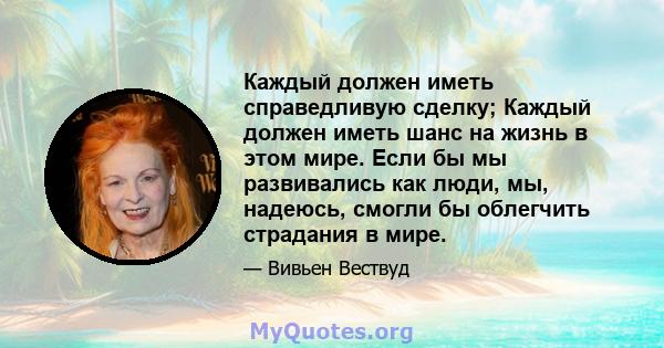 Каждый должен иметь справедливую сделку; Каждый должен иметь шанс на жизнь в этом мире. Если бы мы развивались как люди, мы, надеюсь, смогли бы облегчить страдания в мире.