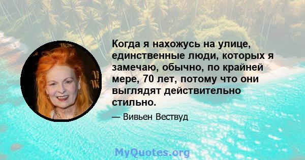 Когда я нахожусь на улице, единственные люди, которых я замечаю, обычно, по крайней мере, 70 лет, потому что они выглядят действительно стильно.