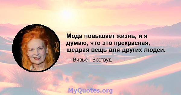 Мода повышает жизнь, и я думаю, что это прекрасная, щедрая вещь для других людей.