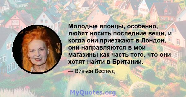 Молодые японцы, особенно, любят носить последние вещи, и когда они приезжают в Лондон, они направляются в мои магазины как часть того, что они хотят найти в Британии.