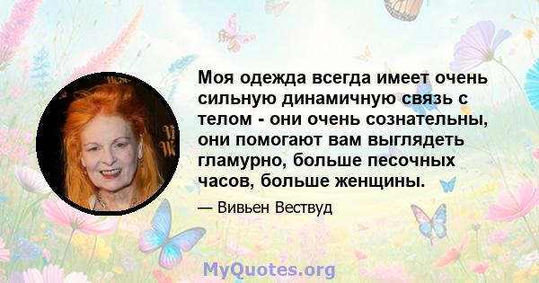 Моя одежда всегда имеет очень сильную динамичную связь с телом - они очень сознательны, они помогают вам выглядеть гламурно, больше песочных часов, больше женщины.