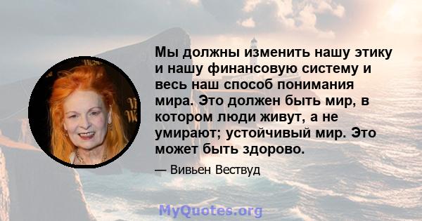 Мы должны изменить нашу этику и нашу финансовую систему и весь наш способ понимания мира. Это должен быть мир, в котором люди живут, а не умирают; устойчивый мир. Это может быть здорово.