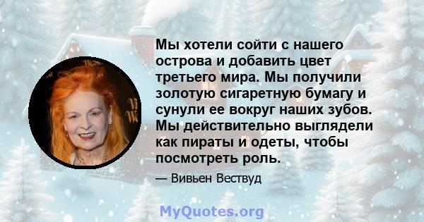 Мы хотели сойти с нашего острова и добавить цвет третьего мира. Мы получили золотую сигаретную бумагу и сунули ее вокруг наших зубов. Мы действительно выглядели как пираты и одеты, чтобы посмотреть роль.