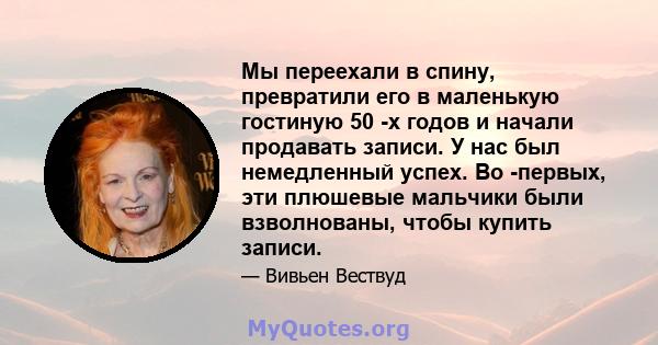 Мы переехали в спину, превратили его в маленькую гостиную 50 -х годов и начали продавать записи. У нас был немедленный успех. Во -первых, эти плюшевые мальчики были взволнованы, чтобы купить записи.