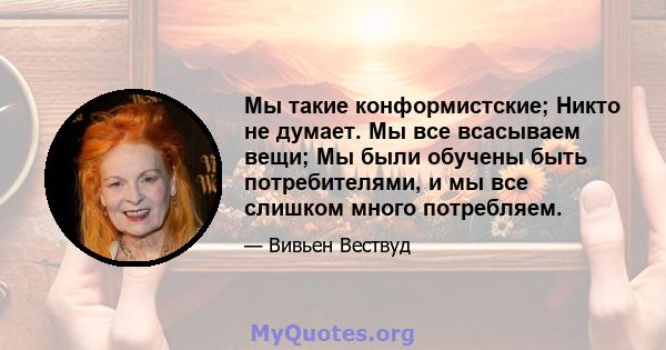 Мы такие конформистские; Никто не думает. Мы все всасываем вещи; Мы были обучены быть потребителями, и мы все слишком много потребляем.