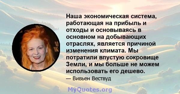 Наша экономическая система, работающая на прибыль и отходы и основываясь в основном на добывающих отраслях, является причиной изменения климата. Мы потратили впустую сокровище Земли, и мы больше не можем использовать