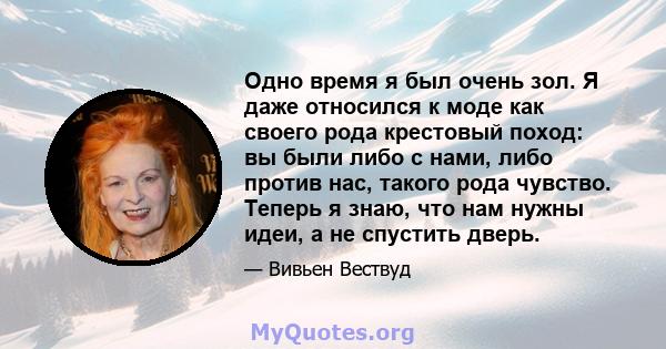 Одно время я был очень зол. Я даже относился к моде как своего рода крестовый поход: вы были либо с нами, либо против нас, такого рода чувство. Теперь я знаю, что нам нужны идеи, а не спустить дверь.