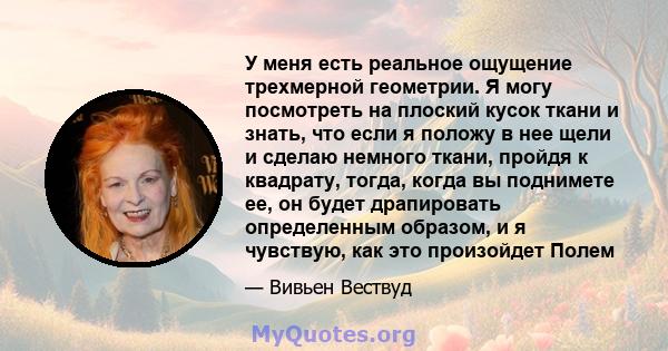 У меня есть реальное ощущение трехмерной геометрии. Я могу посмотреть на плоский кусок ткани и знать, что если я положу в нее щели и сделаю немного ткани, пройдя к квадрату, тогда, когда вы поднимете ее, он будет