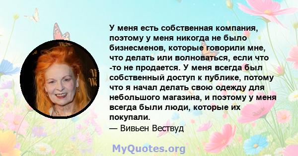 У меня есть собственная компания, поэтому у меня никогда не было бизнесменов, которые говорили мне, что делать или волноваться, если что -то не продается. У меня всегда был собственный доступ к публике, потому что я