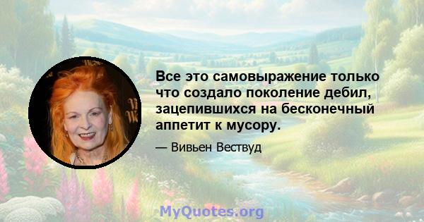 Все это самовыражение только что создало поколение дебил, зацепившихся на бесконечный аппетит к мусору.