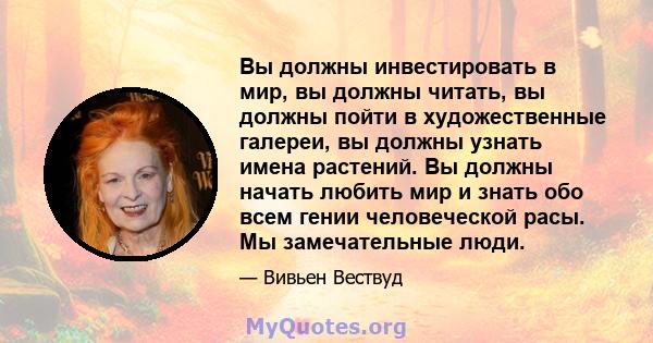 Вы должны инвестировать в мир, вы должны читать, вы должны пойти в художественные галереи, вы должны узнать имена растений. Вы должны начать любить мир и знать обо всем гении человеческой расы. Мы замечательные люди.