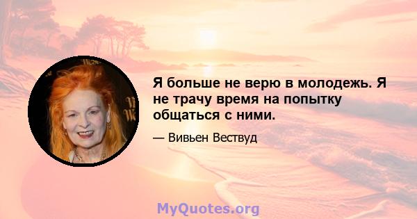 Я больше не верю в молодежь. Я не трачу время на попытку общаться с ними.