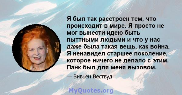 Я был так расстроен тем, что происходит в мире. Я просто не мог вынести идею быть пыттными людьми и что у нас даже была такая вещь, как война. Я ненавидел старшее поколение, которое ничего не делало с этим. Панк был для 