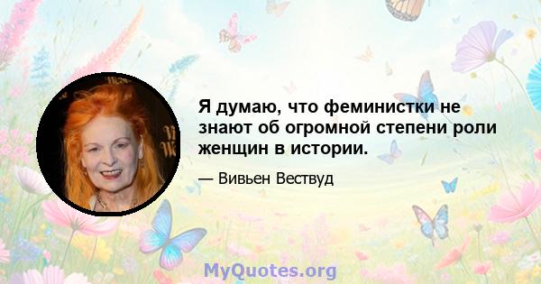 Я думаю, что феминистки не знают об огромной степени роли женщин в истории.