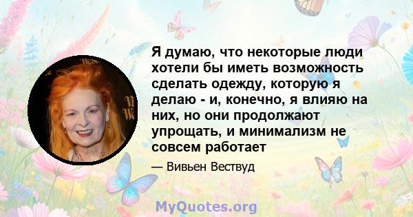 Я думаю, что некоторые люди хотели бы иметь возможность сделать одежду, которую я делаю - и, конечно, я влияю на них, но они продолжают упрощать, и минимализм не совсем работает