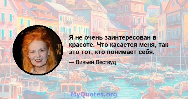 Я не очень заинтересован в красоте. Что касается меня, так это тот, кто понимает себя.