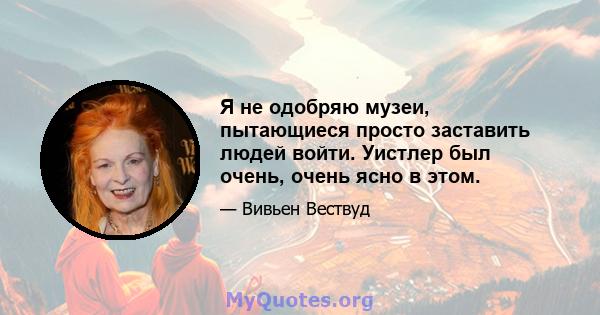 Я не одобряю музеи, пытающиеся просто заставить людей войти. Уистлер был очень, очень ясно в этом.