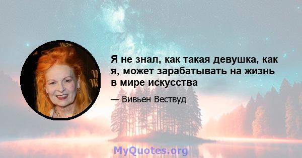 Я не знал, как такая девушка, как я, может зарабатывать на жизнь в мире искусства