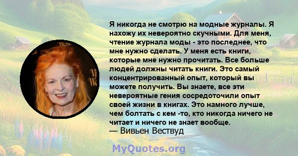 Я никогда не смотрю на модные журналы. Я нахожу их невероятно скучными. Для меня, чтение журнала моды - это последнее, что мне нужно сделать. У меня есть книги, которые мне нужно прочитать. Все больше людей должны