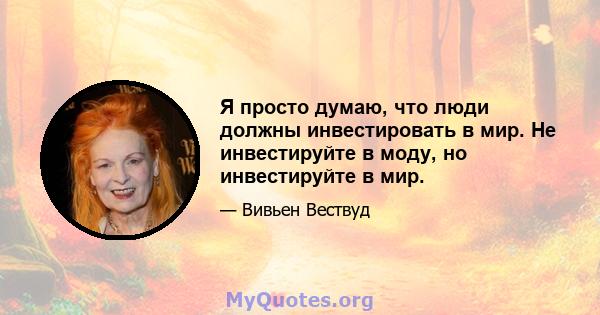 Я просто думаю, что люди должны инвестировать в мир. Не инвестируйте в моду, но инвестируйте в мир.