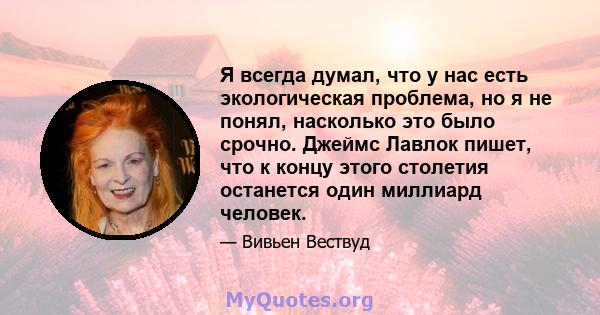 Я всегда думал, что у нас есть экологическая проблема, но я не понял, насколько это было срочно. Джеймс Лавлок пишет, что к концу этого столетия останется один миллиард человек.