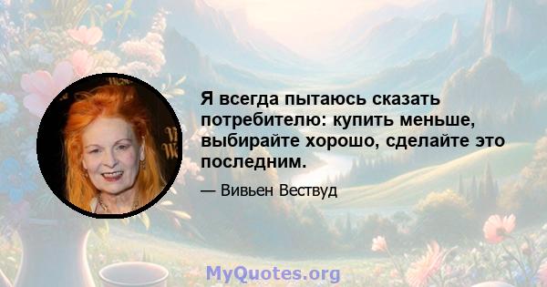 Я всегда пытаюсь сказать потребителю: купить меньше, выбирайте хорошо, сделайте это последним.