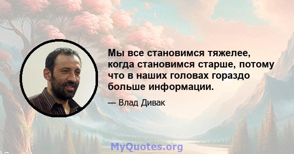 Мы все становимся тяжелее, когда становимся старше, потому что в наших головах гораздо больше информации.