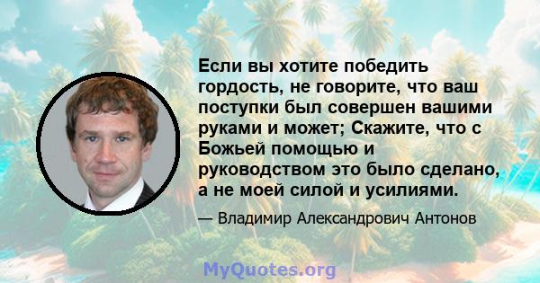 Если вы хотите победить гордость, не говорите, что ваш поступки был совершен вашими руками и может; Скажите, что с Божьей помощью и руководством это было сделано, а не моей силой и усилиями.