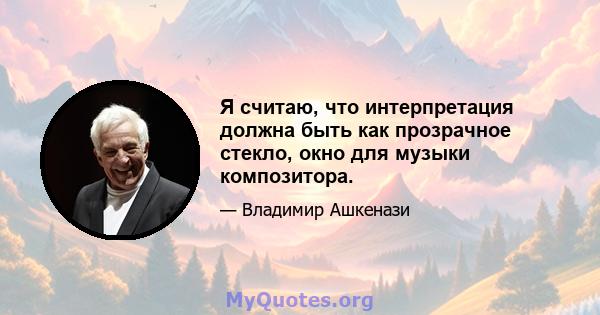 Я считаю, что интерпретация должна быть как прозрачное стекло, окно для музыки композитора.