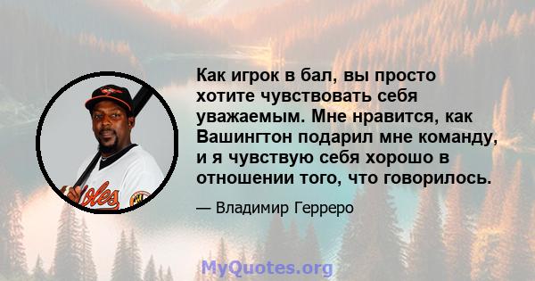 Как игрок в бал, вы просто хотите чувствовать себя уважаемым. Мне нравится, как Вашингтон подарил мне команду, и я чувствую себя хорошо в отношении того, что говорилось.