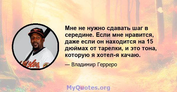 Мне не нужно сдавать шаг в середине. Если мне нравится, даже если он находится на 15 дюймах от тарелки, и это тона, которую я хотел-я качаю.