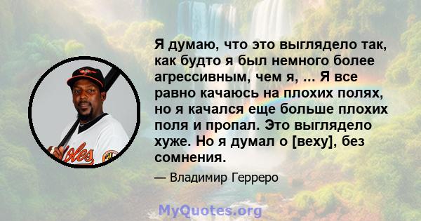 Я думаю, что это выглядело так, как будто я был немного более агрессивным, чем я, ... Я все равно качаюсь на плохих полях, но я качался еще больше плохих поля и пропал. Это выглядело хуже. Но я думал о [веху], без