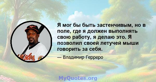 Я мог бы быть застенчивым, но в поле, где я должен выполнять свою работу, я делаю это. Я позволил своей летучей мыши говорить за себя.