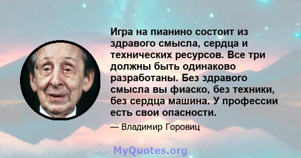 Игра на пианино состоит из здравого смысла, сердца и технических ресурсов. Все три должны быть одинаково разработаны. Без здравого смысла вы фиаско, без техники, без сердца машина. У профессии есть свои опасности.