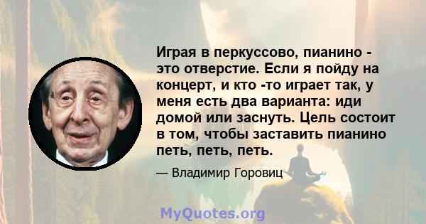 Играя в перкуссово, пианино - это отверстие. Если я пойду на концерт, и кто -то играет так, у меня есть два варианта: иди домой или заснуть. Цель состоит в том, чтобы заставить пианино петь, петь, петь.