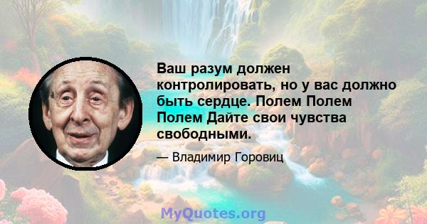 Ваш разум должен контролировать, но у вас должно быть сердце. Полем Полем Полем Дайте свои чувства свободными.