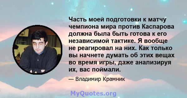 Часть моей подготовки к матчу чемпиона мира против Каспарова должна была быть готова к его независимой тактике. Я вообще не реагировал на них. Как только вы начнете думать об этих вещах во время игры, даже анализируя