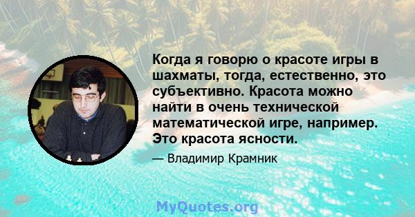 Когда я говорю о красоте игры в шахматы, тогда, естественно, это субъективно. Красота можно найти в очень технической математической игре, например. Это красота ясности.