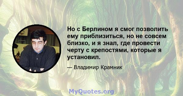 Но с Берлином я смог позволить ему приблизиться, но не совсем близко, и я знал, где провести черту с крепостями, которые я установил.