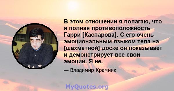 В этом отношении я полагаю, что я полная противоположность Гарри [Каспарова]. С его очень эмоциональным языком тела на [шахматной] доске он показывает и демонстрирует все свои эмоции. Я не.