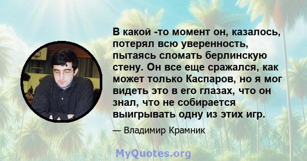 В какой -то момент он, казалось, потерял всю уверенность, пытаясь сломать берлинскую стену. Он все еще сражался, как может только Каспаров, но я мог видеть это в его глазах, что он знал, что не собирается выигрывать