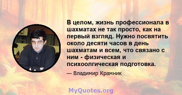 В целом, жизнь профессионала в шахматах не так просто, как на первый взгляд. Нужно посвятить около десяти часов в день шахматам и всем, что связано с ним - физическая и психоолгическая подготовка.