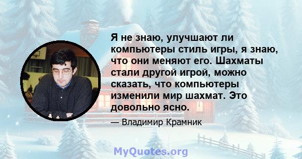 Я не знаю, улучшают ли компьютеры стиль игры, я знаю, что они меняют его. Шахматы стали другой игрой, можно сказать, что компьютеры изменили мир шахмат. Это довольно ясно.