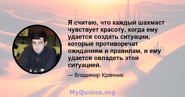 Я считаю, что каждый шахмаст чувствует красоту, когда ему удается создать ситуации, которые противоречат ожиданиям и правилам, и ему удается овладеть этой ситуацией.