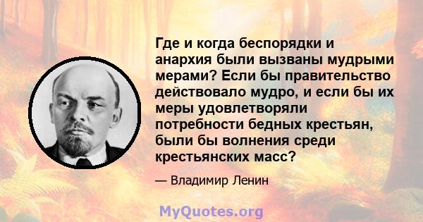 Где и когда беспорядки и анархия были вызваны мудрыми мерами? Если бы правительство действовало мудро, и если бы их меры удовлетворяли потребности бедных крестьян, были бы волнения среди крестьянских масс?