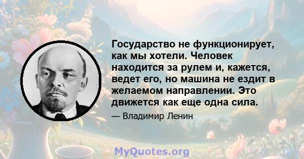 Государство не функционирует, как мы хотели. Человек находится за рулем и, кажется, ведет его, но машина не ездит в желаемом направлении. Это движется как еще одна сила.