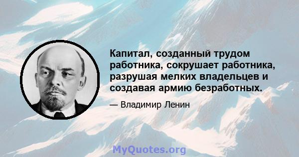 Капитал, созданный трудом работника, сокрушает работника, разрушая мелких владельцев и создавая армию безработных.